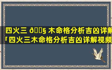 四火三 🐧 木命格分析吉凶详解「四火三木命格分析吉凶详解视频」